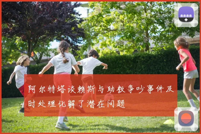 阿尔特塔谈赖斯与助教争吵事件及时处理化解了潜在问题