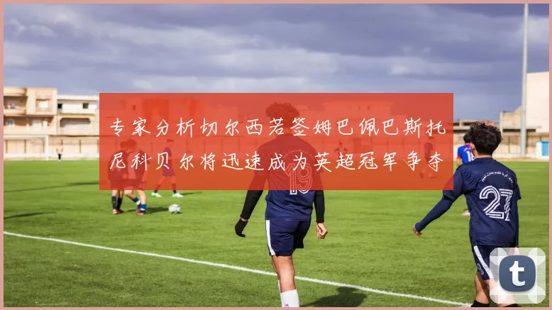 专家分析切尔西若签姆巴佩巴斯托尼科贝尔将迅速成为英超冠军争夺者