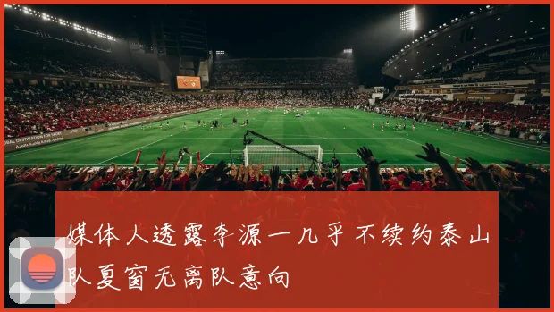 媒体人透露李源一几乎不续约泰山队夏窗无离队意向