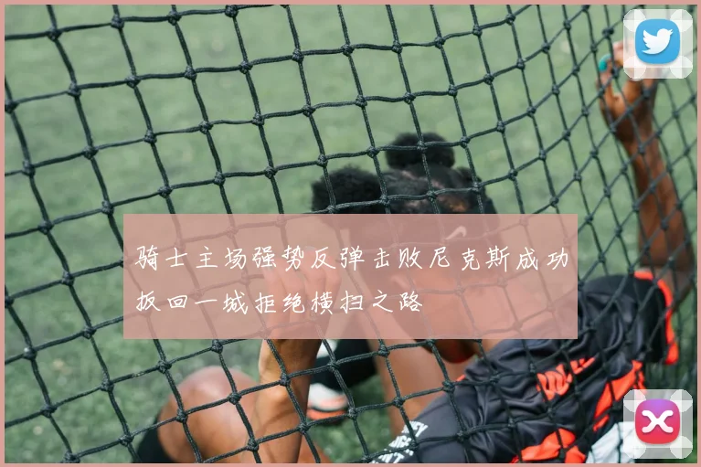 骑士主场强势反弹击败尼克斯成功扳回一城拒绝横扫之路