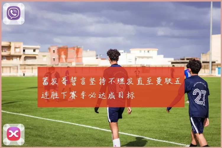 蓄发哥誓言坚持不理发直至曼联五连胜下赛季必达成目标