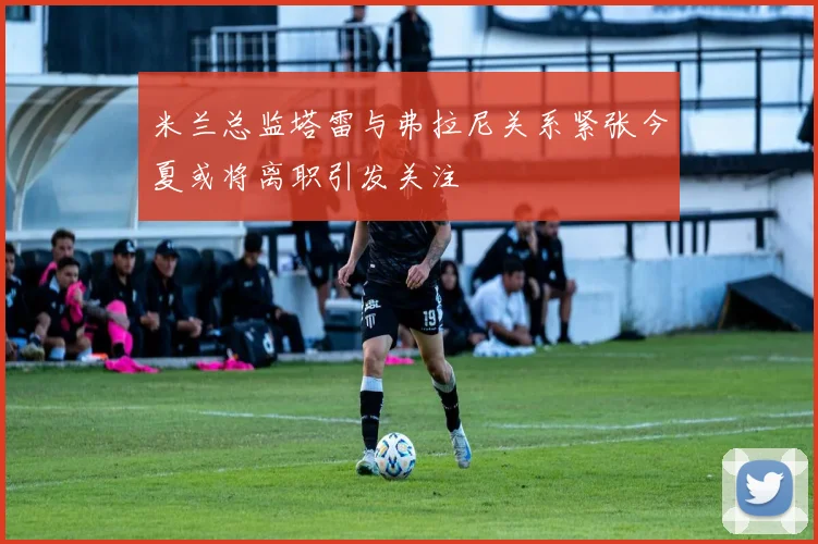 米兰总监塔雷与弗拉尼关系紧张今夏或将离职引发关注