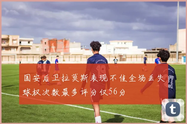 国安后卫拉莫斯表现不佳全场丢失球权次数最多评分仅56分