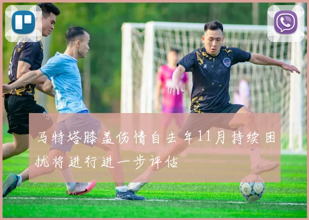 马特塔膝盖伤情自去年11月持续困扰将进行进一步评估