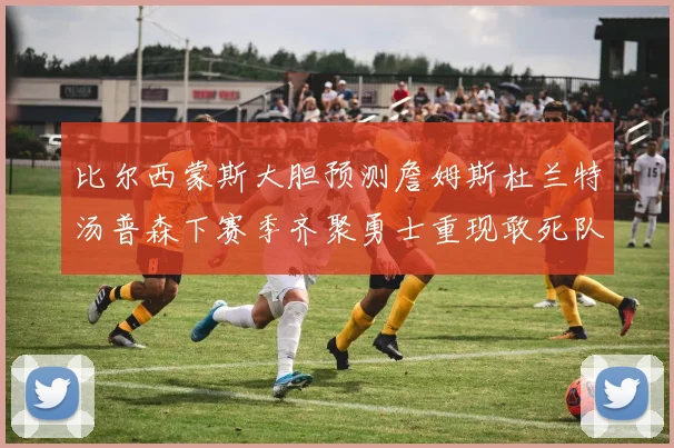 比尔西蒙斯大胆预测詹姆斯杜兰特汤普森下赛季齐聚勇士重现敢死队辉煌