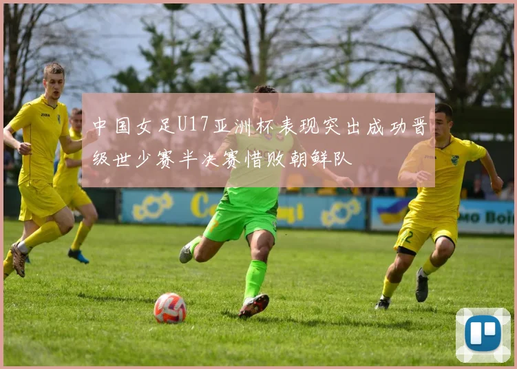 中国女足U17亚洲杯表现突出成功晋级世少赛半决赛惜败朝鲜队