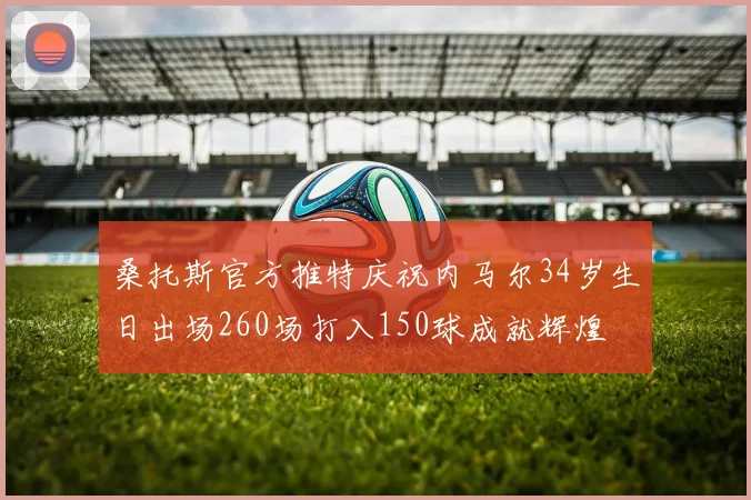 桑托斯官方推特庆祝内马尔34岁生日出场260场打入150球成就辉煌