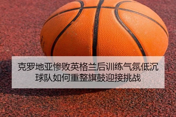 克罗地亚惨败英格兰后训练气氛低沉 球队如何重整旗鼓迎接挑战 | XingkongSports